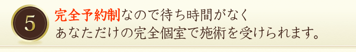 完全予約制なので待ち時間がなくあなただけの完全個室で施術を受けられます